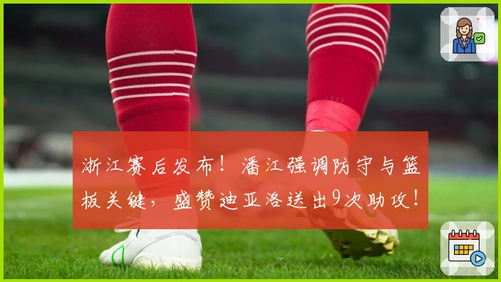 浙江赛后发布！潘江强调防守与篮板关键，盛赞迪亚洛送出9次助攻！