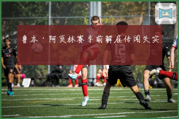 鲁本·阿莫林赛季前解雇传闻失实