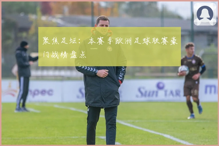 聚焦足坛：本赛季欧洲足球联赛豪门战绩盘点