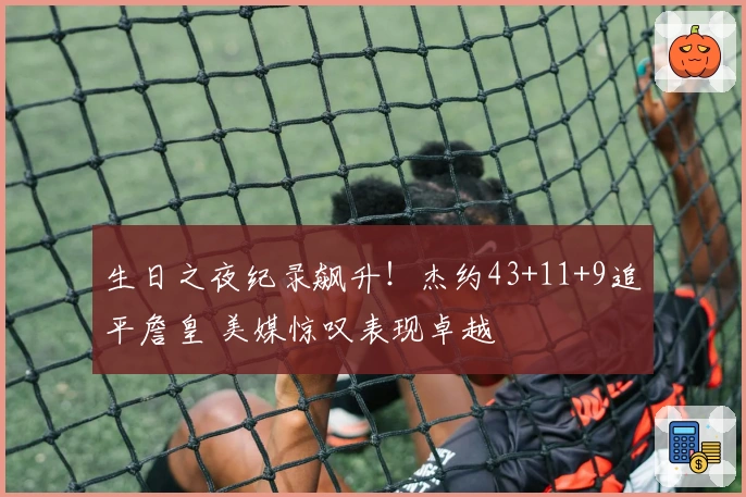 生日之夜纪录飙升！杰约43+11+9追平詹皇 美媒惊叹表现卓越