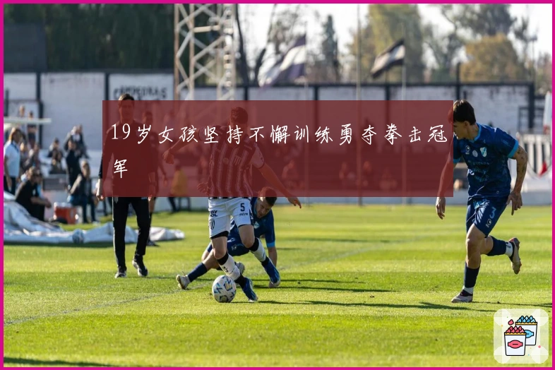 19岁女孩坚持不懈训练勇夺拳击冠军