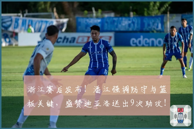 浙江赛后发布！潘江强调防守与篮板关键，盛赞迪亚洛送出9次助攻！